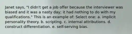 Janet says, "I didn't get a job offer because the interviewer was biased and it was a nasty day; it had nothing to do with my qualifications." This is an example of:​ Select one: a. ​implicit personality theory. b. ​scripting. c. ​internal attributions. d. ​construct differentiation. e. ​self-serving bias.