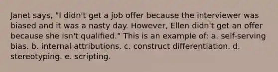 Janet says, "I didn't get a job offer because the interviewer was biased and it was a nasty day. However, Ellen didn't get an offer because she isn't qualified." This is an example of: a. self-serving bias. b. internal attributions. c. construct differentiation. d. stereotyping. e. scripting.