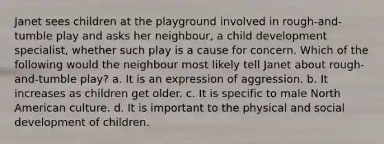 Janet sees children at the playground involved in rough-and-tumble play and asks her neighbour, a child development specialist, whether such play is a cause for concern. Which of the following would the neighbour most likely tell Janet about rough-and-tumble play? a. It is an expression of aggression. b. It increases as children get older. c. It is specific to male North American culture. d. It is important to the physical and social development of children.