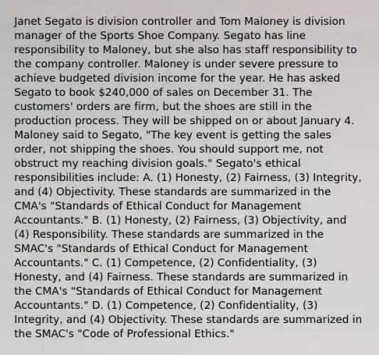 Janet Segato is division controller and Tom Maloney is division manager of the Sports Shoe Company. Segato has line responsibility to​ Maloney, but she also has staff responsibility to the company controller. Maloney is under severe pressure to achieve budgeted division income for the year. He has asked Segato to book​ 240,000 of sales on December 31. The​ customers' orders are​ firm, but the shoes are still in the production process. They will be shipped on or about January 4. Maloney said to​ Segato, "The key event is getting the sales​ order, not shipping the shoes. You should support​ me, not obstruct my reaching division​ goals." Segato's ethical responsibilities​ include: A. ​(1) Honesty,​ (2) Fairness,​ (3) Integrity, and​ (4) Objectivity. These standards are summarized in the​ CMA's "Standards of Ethical Conduct for Management​ Accountants." B. ​(1) Honesty,​ (2) Fairness,​ (3) Objectivity, and​ (4) Responsibility. These standards are summarized in the​ SMAC's "Standards of Ethical Conduct for Management​ Accountants." C. ​(1) Competence,​ (2) Confidentiality,​ (3) Honesty, and​ (4) Fairness. These standards are summarized in the​ CMA's "Standards of Ethical Conduct for Management​ Accountants." D. ​(1) Competence,​ (2) Confidentiality,​ (3) Integrity, and​ (4) Objectivity. These standards are summarized in the​ SMAC's "Code of Professional​ Ethics."