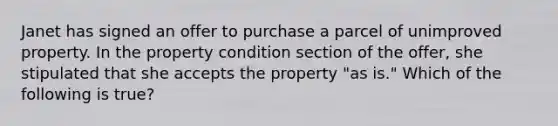 Janet has signed an offer to purchase a parcel of unimproved property. In the property condition section of the offer, she stipulated that she accepts the property "as is." Which of the following is true?