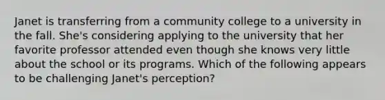 Janet is transferring from a community college to a university in the fall. She's considering applying to the university that her favorite professor attended even though she knows very little about the school or its programs. Which of the following appears to be challenging Janet's perception?