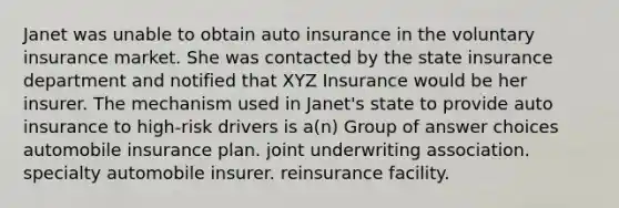 Janet was unable to obtain auto insurance in the voluntary insurance market. She was contacted by the state insurance department and notified that XYZ Insurance would be her insurer. The mechanism used in Janet's state to provide auto insurance to high-risk drivers is a(n) Group of answer choices automobile insurance plan. joint underwriting association. specialty automobile insurer. reinsurance facility.