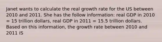 Janet wants to calculate the real growth rate for the US between 2010 and 2011. She has the follow information: real GDP in 2010 = 15 trillion dollars, real GDP in 2011 = 15.5 trillion dollars. Based on this information, the growth rate between 2010 and 2011 iS