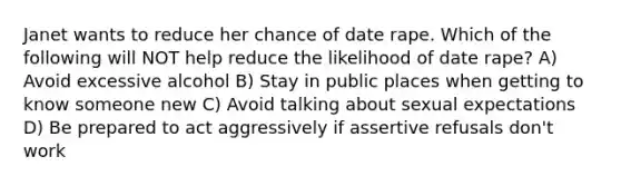 Janet wants to reduce her chance of date rape. Which of the following will NOT help reduce the likelihood of date rape? A) Avoid excessive alcohol B) Stay in public places when getting to know someone new C) Avoid talking about sexual expectations D) Be prepared to act aggressively if assertive refusals don't work