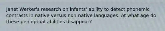 Janet Werker's research on infants' ability to detect phonemic contrasts in native versus non-native languages. At what age do these perceptual abilities disappear?