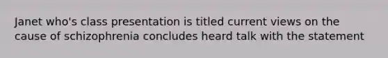 Janet who's class presentation is titled current views on the cause of schizophrenia concludes heard talk with the statement