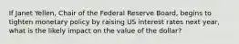 If Janet Yellen, Chair of the Federal Reserve Board, begins to tighten monetary policy by raising US interest rates next year, what is the likely impact on the value of the dollar?