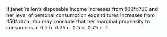 If Janet Yellen's disposable income increases from 600 to700 and her level of personal consumption expenditures increases from 450 to475. You may conclude that her marginal propensity to consume is a. 0.1 b. 0.25 c. 0.5 d. 0.75 e. 1