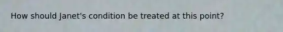 How should Janet's condition be treated at this point?