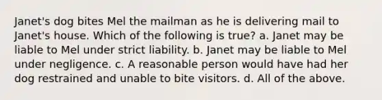 Janet's dog bites Mel the mailman as he is delivering mail to Janet's house. Which of the following is true? a. Janet may be liable to Mel under strict liability. b. Janet may be liable to Mel under negligence. c. A reasonable person would have had her dog restrained and unable to bite visitors. d. All of the above.