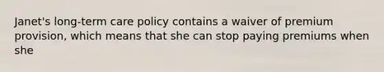 Janet's long-term care policy contains a waiver of premium provision, which means that she can stop paying premiums when she