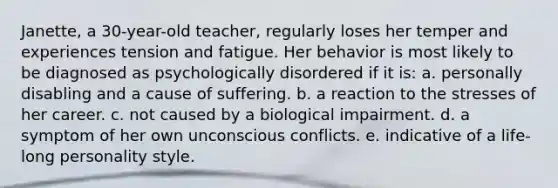 Janette, a 30-year-old teacher, regularly loses her temper and experiences tension and fatigue. Her behavior is most likely to be diagnosed as psychologically disordered if it is: a. personally disabling and a cause of suffering. b. a reaction to the stresses of her career. c. not caused by a biological impairment. d. a symptom of her own unconscious conflicts. e. indicative of a life-long personality style.