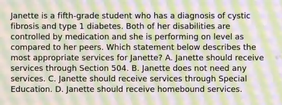 Janette is a fifth-grade student who has a diagnosis of cystic fibrosis and type 1 diabetes. Both of her disabilities are controlled by medication and she is performing on level as compared to her peers. Which statement below describes the most appropriate services for Janette? A. Janette should receive services through Section 504. B. Janette does not need any services. C. Janette should receive services through Special Education. D. Janette should receive homebound services.