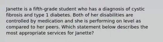 Janette is a fifth-grade student who has a diagnosis of cystic fibrosis and type 1 diabetes. Both of her disabilities are controlled by medication and she is performing on level as compared to her peers. Which statement below describes the most appropriate services for Janette?