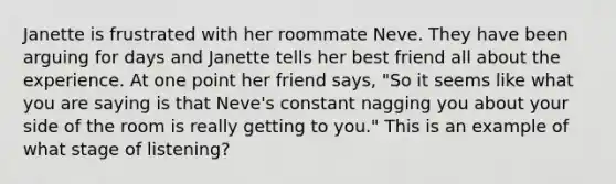 Janette is frustrated with her roommate Neve. They have been arguing for days and Janette tells her best friend all about the experience. At one point her friend says, "So it seems like what you are saying is that Neve's constant nagging you about your side of the room is really getting to you." This is an example of what stage of listening?