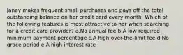 Janey makes frequent small purchases and pays off the total outstanding balance on her credit card every month. Which of the following features is most attractive to her when searching for a credit card provider? a.No annual fee b.A low required minimum payment percentage c.A high over-the-limit fee d.No grace period e.A high interest rate