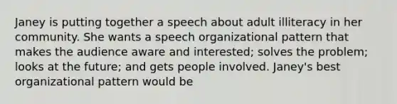 Janey is putting together a speech about adult illiteracy in her community. She wants a speech organizational pattern that makes the audience aware and interested; solves the problem; looks at the future; and gets people involved. Janey's best organizational pattern would be