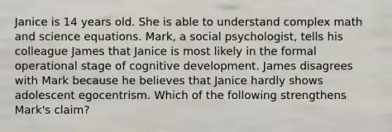 Janice is 14 years old. She is able to understand complex math and science equations. Mark, a social psychologist, tells his colleague James that Janice is most likely in the formal operational stage of cognitive development. James disagrees with Mark because he believes that Janice hardly shows adolescent egocentrism. Which of the following strengthens Mark's claim?