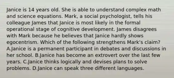 Janice is 14 years old. She is able to understand complex math and science equations. Mark, a social psychologist, tells his colleague James that Janice is most likely in the formal operational stage of cognitive development. James disagrees with Mark because he believes that Janice hardly shows egocentrism. Which of the following strengthens Mark's claim? A.Janice is a permanent participant in debates and discussions in her school. B.Janice has become an extrovert over the last few years. C.Janice thinks logically and devises plans to solve problems. D.Janice can speak three different languages.