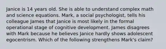 Janice is 14 years old. She is able to understand complex math and science equations. Mark, a social psychologist, tells his colleague James that Janice is most likely in the formal operational stage of cognitive development. James disagrees with Mark because he believes Janice hardly shows adolescent egocentrism. Which of the following strengthens Mark's claim?