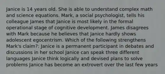 Janice is 14 years old. She is able to understand complex math and science equations. Mark, a social psychologist, tells his colleague James that Janice is most likely in the formal operational stage of cognitive development. James disagrees with Mark because he believes that Janice hardly shows adolescent egocentrism. Which of the following strengthens Mark's claim?: Janice is a permanent participant in debates and discussions in her school Janice can speak three different languages Janice think logically and devised plans to solve problems Janice has become an extrovert over the last few years