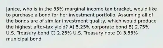 Janice, who is in the 35% marginal income tax bracket, would like to purchase a bond for her investment portfolio. Assuming all of the bonds are of similar investment quality, which would produce the highest after-tax yield? A) 5.25% corporate bond B) 2.75% U.S. Treasury bond C) 2.25% U.S. Treasury note D) 3.55% municipal bond