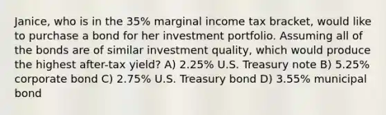 Janice, who is in the 35% marginal income tax bracket, would like to purchase a bond for her investment portfolio. Assuming all of the bonds are of similar investment quality, which would produce the highest after-tax yield? A) 2.25% U.S. Treasury note B) 5.25% corporate bond C) 2.75% U.S. Treasury bond D) 3.55% municipal bond