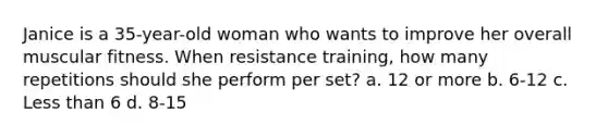 Janice is a 35-year-old woman who wants to improve her overall muscular fitness. When resistance training, how many repetitions should she perform per set? a. 12 or more b. 6-12 c. Less than 6 d. 8-15