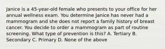 Janice is a 45-year-old female who presents to your office for her annual wellness exam. You determine Janice has never had a mammogram and she does not report a family history of breast cancer. You decide to order a mammogram as part of routine screening. What type of prevention is this? A. Tertiary B. Secondary C. Primary D. None of the above