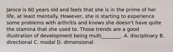 Janice is 60 years old and feels that she is in the prime of her life, at least mentally. However, she is starting to experience some problems with arthritis and knows she doesn't have quite the stamina that she used to. Those trends are a good illustration of development being multi________. A. disciplinary B. directional C. modal D. dimensional