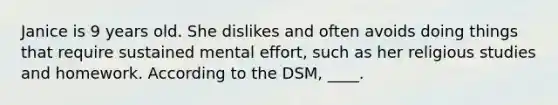 Janice is 9 years old. She dislikes and often avoids doing things that require sustained mental effort, such as her religious studies and homework. According to the DSM, ____.