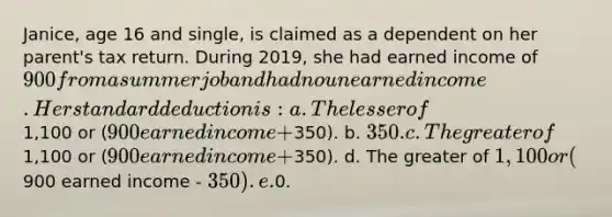 Janice, age 16 and single, is claimed as a dependent on her parent's tax return. During 2019, she had earned income of 900 from a summer job and had no unearned income. Her standard deduction is: a. The lesser of1,100 or (900 earned income +350). b. 350. c. The greater of1,100 or (900 earned income +350). d. The greater of 1,100 or (900 earned income - 350). e.0.