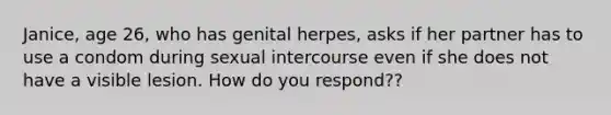 Janice, age 26, who has genital herpes, asks if her partner has to use a condom during sexual intercourse even if she does not have a visible lesion. How do you respond??