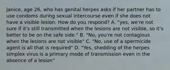 Janice, age 26, who has genital herpes asks if her partner has to use condoms during sexual intercourse even if she does not have a visible lesion. How do you respond? A. "yes, we're not sure if it's still transmitted when the lesions are not visible, so it's better to be on the safe side." B. "No, you're not contagious when the lesions are not visible" C. "No, use of a spermicide agent is all that is required" D. "Yes, shedding of the herpes simplex virus is a primary mode of transmission even in the absence of a lesion"