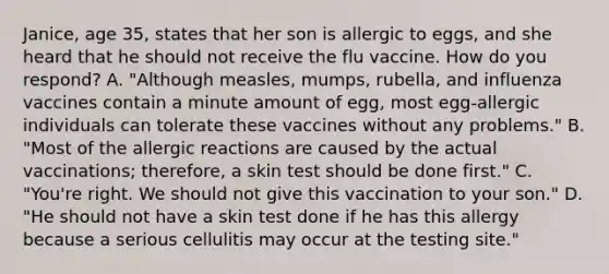 Janice, age 35, states that her son is allergic to eggs, and she heard that he should not receive the flu vaccine. How do you respond? A. "Although measles, mumps, rubella, and influenza vaccines contain a minute amount of egg, most egg-allergic individuals can tolerate these vaccines without any problems." B. "Most of the allergic reactions are caused by the actual vaccinations; therefore, a skin test should be done first." C. "You're right. We should not give this vaccination to your son." D. "He should not have a skin test done if he has this allergy because a serious cellulitis may occur at the testing site."