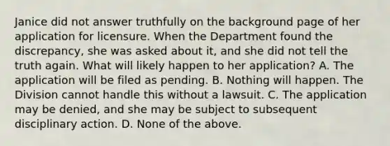 Janice did not answer truthfully on the background page of her application for licensure. When the Department found the discrepancy, she was asked about it, and she did not tell the truth again. What will likely happen to her application? A. The application will be filed as pending. B. Nothing will happen. The Division cannot handle this without a lawsuit. C. The application may be denied, and she may be subject to subsequent disciplinary action. D. None of the above.