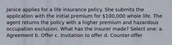 Janice applies for a life insurance policy. She submits the application with the initial premium for 100,000 whole life. The agent returns the policy with a higher premium and hazardous occupation exclusion. What has the insurer made? Select one: a. Agreement b. Offer c. Invitation to offer d. Counter-offer