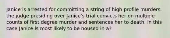 Janice is arrested for committing a string of high profile murders. the judge presiding over Janice's trial convicts her on multiple counts of first degree murder and sentences her to death. in this case Janice is most likely to be housed in a?