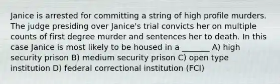 Janice is arrested for committing a string of high profile murders. The judge presiding over Janice's trial convicts her on multiple counts of first degree murder and sentences her to death. In this case Janice is most likely to be housed in a _______ A) high security prison B) medium security prison C) open type institution D) federal correctional institution (FCI)