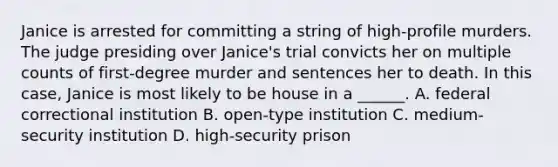 Janice is arrested for committing a string of high-profile murders. The judge presiding over Janice's trial convicts her on multiple counts of first-degree murder and sentences her to death. In this case, Janice is most likely to be house in a ______. A. federal correctional institution B. open-type institution C. medium-security institution D. high-security prison