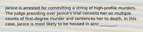 Janice is arrested for committing a string of​ high-profile murders. The judge presiding over​ Janice's trial convicts her on multiple counts of​ first-degree murder and sentences her to death. In this​ case, Janice is most likely to be housed in​ a(n) ________.