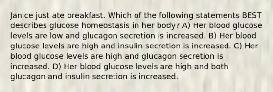 Janice just ate breakfast. Which of the following statements BEST describes glucose homeostasis in her body? A) Her blood glucose levels are low and glucagon secretion is increased. B) Her blood glucose levels are high and insulin secretion is increased. C) Her blood glucose levels are high and glucagon secretion is increased. D) Her blood glucose levels are high and both glucagon and insulin secretion is increased.