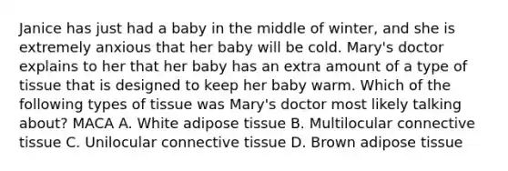 Janice has just had a baby in the middle of winter, and she is extremely anxious that her baby will be cold. Mary's doctor explains to her that her baby has an extra amount of a type of tissue that is designed to keep her baby warm. Which of the following types of tissue was Mary's doctor most likely talking about? MACA A. White adipose tissue B. Multilocular connective tissue C. Unilocular connective tissue D. Brown adipose tissue