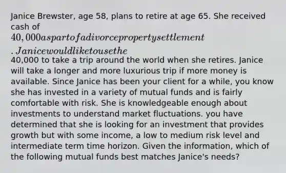 Janice Brewster, age 58, plans to retire at age 65. She received cash of 40,000 as part of a divorce property settlement. Janice would like to use the40,000 to take a trip around the world when she retires. Janice will take a longer and more luxurious trip if more money is available. Since Janice has been your client for a while, you know she has invested in a variety of mutual funds and is fairly comfortable with risk. She is knowledgeable enough about investments to understand market fluctuations. you have determined that she is looking for an investment that provides growth but with some income, a low to medium risk level and intermediate term time horizon. Given the information, which of the following mutual funds best matches Janice's needs?