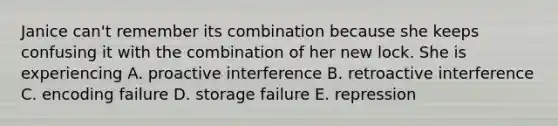 Janice can't remember its combination because she keeps confusing it with the combination of her new lock. She is experiencing A. proactive interference B. retroactive interference C. encoding failure D. storage failure E. repression