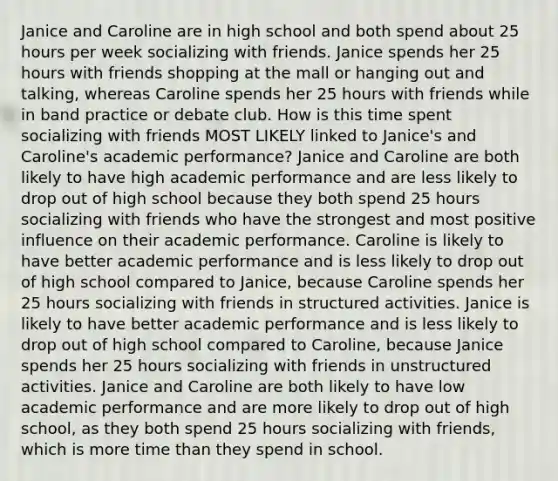 Janice and Caroline are in high school and both spend about 25 hours per week socializing with friends. Janice spends her 25 hours with friends shopping at the mall or hanging out and talking, whereas Caroline spends her 25 hours with friends while in band practice or debate club. How is this time spent socializing with friends MOST LIKELY linked to Janice's and Caroline's academic performance? Janice and Caroline are both likely to have high academic performance and are less likely to drop out of high school because they both spend 25 hours socializing with friends who have the strongest and most positive influence on their academic performance. Caroline is likely to have better academic performance and is less likely to drop out of high school compared to Janice, because Caroline spends her 25 hours socializing with friends in structured activities. Janice is likely to have better academic performance and is less likely to drop out of high school compared to Caroline, because Janice spends her 25 hours socializing with friends in unstructured activities. Janice and Caroline are both likely to have low academic performance and are more likely to drop out of high school, as they both spend 25 hours socializing with friends, which is more time than they spend in school.