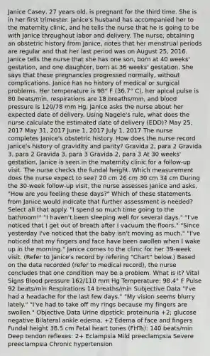 Janice Casey, 27 years old, is pregnant for the third time. She is in her first trimester. Janice's husband has accompanied her to the maternity clinic, and he tells the nurse that he is going to be with Janice throughout labor and delivery. The nurse, obtaining an obstetric history from Janice, notes that her menstrual periods are regular and that her last period was on August 25, 2016. Janice tells the nurse that she has one son, born at 40 weeks' gestation, and one daughter, born at 36 weeks' gestation. She says that these pregnancies progressed normally, without complications. Janice has no history of medical or surgical problems. Her temperature is 98° F (36.7° C), her apical pulse is 80 beats/min, respirations are 18 breaths/min, and blood pressure is 120/78 mm Hg. Janice asks the nurse about her expected date of delivery. Using Nagele's rule, what does the nurse calculate the estimated date of delivery (EDD)? May 25, 2017 May 31, 2017 June 1, 2017 July 1, 2017 The nurse completes Janice's obstetric history. How does the nurse record Janice's history of gravidity and parity? Gravida 2, para 2 Gravida 3, para 2 Gravida 3, para 3 Gravida 2, para 3 At 30 weeks' gestation, Janice is seen in the maternity clinic for a follow-up visit. The nurse checks the fundal height. Which measurement does the nurse expect to see? 20 cm 26 cm 30 cm 34 cm During the 30-week follow-up visit, the nurse assesses Janice and asks, "How are you feeling these days?" Which of these statements from Janice would indicate that further assessment is needed? Select all that apply. "I spend so much time going to the bathroom!" "I haven't been sleeping well for several days." "I've noticed that I get out of breath after I vacuum the floors." "Since yesterday I've noticed that the baby isn't moving as much." "I've noticed that my fingers and face have been swollen when I wake up in the morning." Janice comes to the clinic for her 39-week visit. (Refer to Janice's record by refering "Chart" below.) Based on the data recorded (refer to medical record), the nurse concludes that one condition may be a problem. What is it? Vital Signs Blood pressure 162/110 mm Hg Temperature: 98.4° F Pulse 92 beats/min Respirations 14 breaths/min Subjective Data "I've had a headache for the last few days." "My vision seems blurry lately." "I've had to take off my rings because my fingers are swollen." Objective Data Urine dipstick: proteinuria +2; glucose negative Bilateral ankle edema, +2 Edema of face and fingers Fundal height 38.5 cm Fetal heart tones (FHTs): 140 beats/min Deep tendon reflexes: 2+ Eclampsia Mild preeclampsia Severe preeclampsia Chronic hypertension