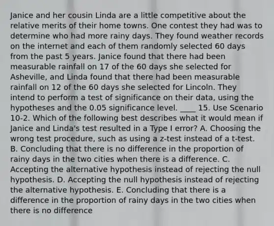 Janice and her cousin Linda are a little competitive about the relative merits of their home towns. One contest they had was to determine who had more rainy days. They found weather records on the internet and each of them randomly selected 60 days from the past 5 years. Janice found that there had been measurable rainfall on 17 of the 60 days she selected for Asheville, and Linda found that there had been measurable rainfall on 12 of the 60 days she selected for Lincoln. They intend to perform a test of significance on their data, using the hypotheses and the 0.05 significance level. ____ 15. Use Scenario 10-2. Which of the following best describes what it would mean if Janice and Linda's test resulted in a Type I error? A. Choosing the wrong test procedure, such as using a z-test instead of a t-test. B. Concluding that there is no difference in the proportion of rainy days in the two cities when there is a difference. C. Accepting the alternative hypothesis instead of rejecting the null hypothesis. D. Accepting the null hypothesis instead of rejecting the alternative hypothesis. E. Concluding that there is a difference in the proportion of rainy days in the two cities when there is no difference