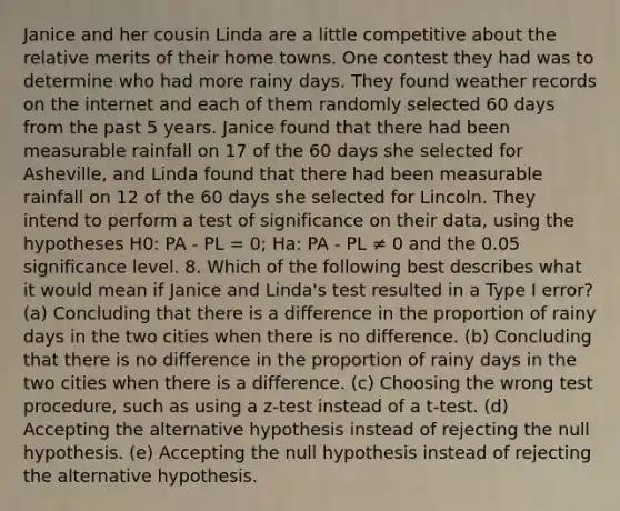 Janice and her cousin Linda are a little competitive about the relative merits of their home towns. One contest they had was to determine who had more rainy days. They found weather records on the internet and each of them randomly selected 60 days from the past 5 years. Janice found that there had been measurable rainfall on 17 of the 60 days she selected for Asheville, and Linda found that there had been measurable rainfall on 12 of the 60 days she selected for Lincoln. They intend to perform a test of significance on their data, using the hypotheses H0: PA - PL = 0; Ha: PA - PL ≠ 0 and the 0.05 significance level. 8. Which of the following best describes what it would mean if Janice and Linda's test resulted in a Type I error? (a) Concluding that there is a difference in the proportion of rainy days in the two cities when there is no difference. (b) Concluding that there is no difference in the proportion of rainy days in the two cities when there is a difference. (c) Choosing the wrong test procedure, such as using a z-test instead of a t-test. (d) Accepting the alternative hypothesis instead of rejecting the null hypothesis. (e) Accepting the null hypothesis instead of rejecting the alternative hypothesis.